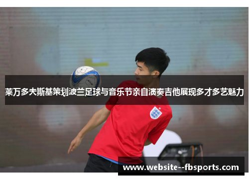 莱万多夫斯基策划波兰足球与音乐节亲自演奏吉他展现多才多艺魅力