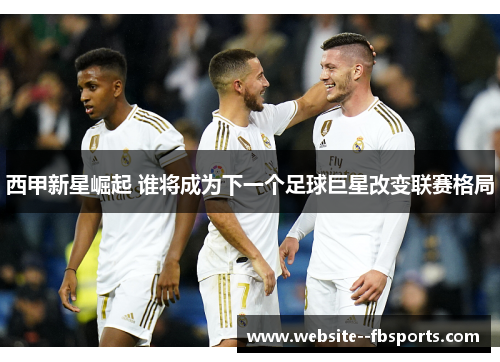 西甲新星崛起 谁将成为下一个足球巨星改变联赛格局