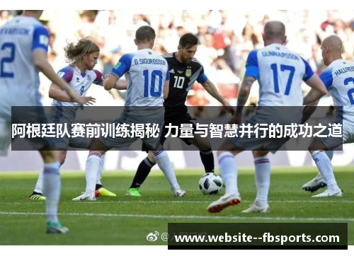 阿根廷队赛前训练揭秘 力量与智慧并行的成功之道 阿根廷队赛前训练揭秘 力量与智慧并行的成功之道