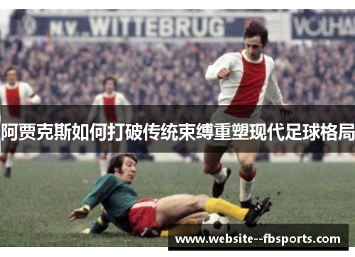 阿贾克斯如何打破传统束缚重塑现代足球格局 阿贾克斯如何打破传统束缚重塑现代足球格局