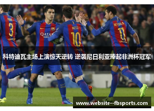 科特迪瓦主场上演惊天逆转 逆袭尼日利亚捧起非洲杯冠军