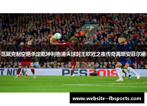 范戴克制空绝杀定乾坤利物浦头球封王欧冠之夜传奇再燃安菲尔德