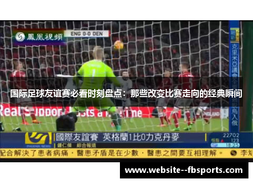 国际足球友谊赛必看时刻盘点：那些改变比赛走向的经典瞬间